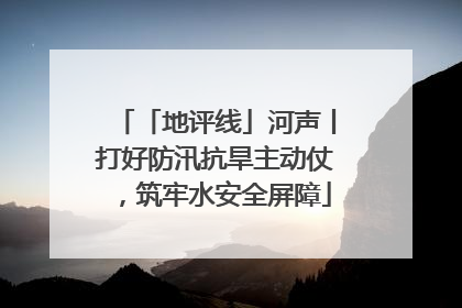 「地评线」河声丨打好防汛抗旱主动仗，筑牢水安全屏障