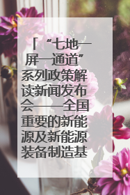 “七地一屏一通道”系列政策解读新闻发布会——全国重要的新能源及新能源装备制造基地专场实录（文+图）