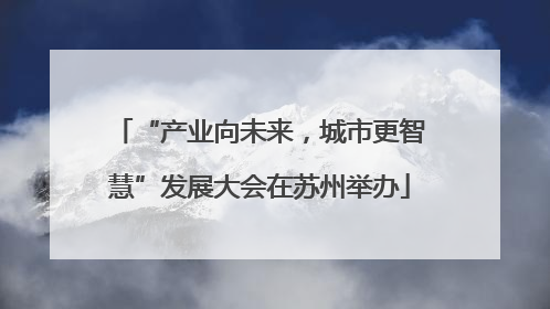 “产业向未来，城市更智慧”发展大会在苏州举办
