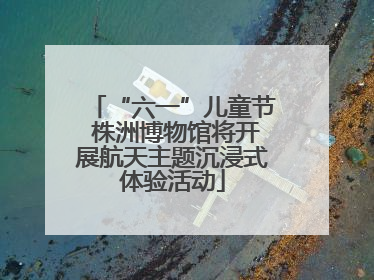 “六一”儿童节 株洲博物馆将开展航天主题沉浸式体验活动