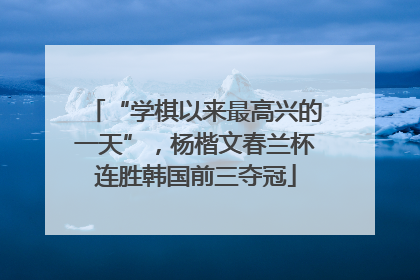 “学棋以来最高兴的一天”，杨楷文春兰杯连胜韩国前三夺冠