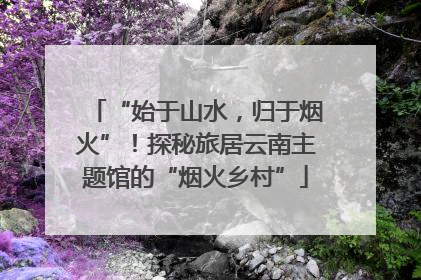 “始于山水，归于烟火”！探秘旅居云南主题馆的“烟火乡村”