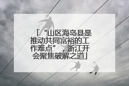 “山区海岛县是推动共同富裕的工作难点”，浙江开会聚焦破解之道