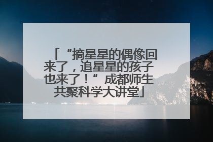 “摘星星的偶像回来了，追星星的孩子也来了！”成都师生共聚科学大讲堂