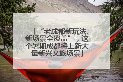“老成都新玩法、新场景全覆盖”，这个暑期成都将上新大量新兴文旅场景