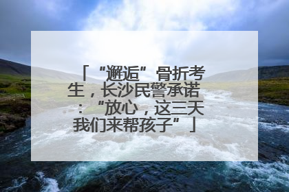 “邂逅”骨折考生，长沙民警承诺：“放心，这三天我们来帮孩子”