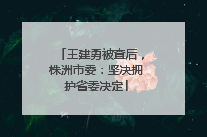 王建勇被查后，株洲市委：坚决拥护省委决定
