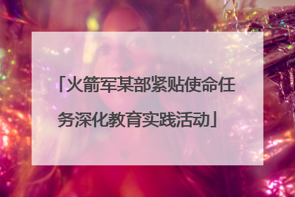 火箭军某部紧贴使命任务深化教育实践活动