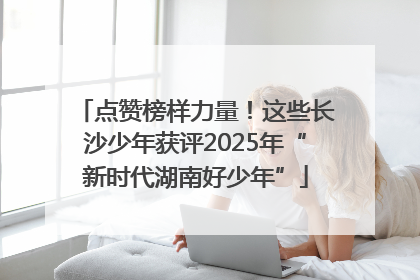 点赞榜样力量！这些长沙少年获评2025年“新时代湖南好少年”