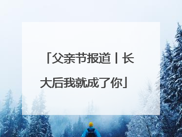 父亲节报道丨长大后我就成了你