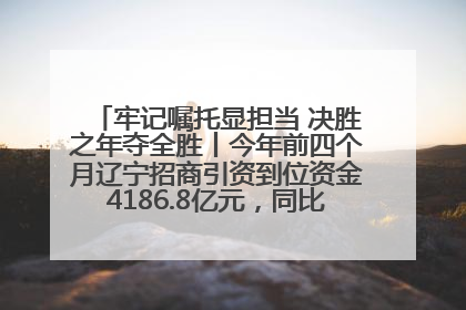 牢记嘱托显担当 决胜之年夺全胜丨今年前四个月辽宁招商引资到位资金4186.8亿元，同比增长17.4%