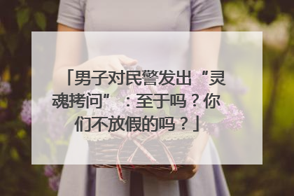 男子对民警发出“灵魂拷问”：至于吗？你们不放假的吗？
