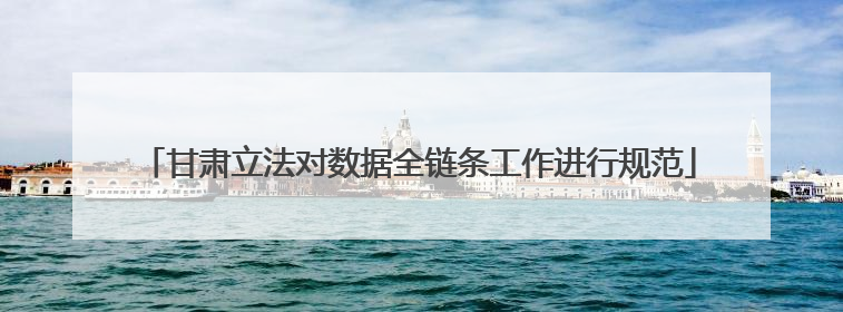 甘肃立法对数据全链条工作进行规范