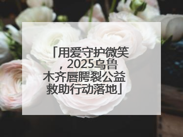 用爱守护微笑，2025乌鲁木齐唇腭裂公益救助行动落地