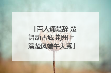 百人诵楚辞 楚舞动古城 荆州上演楚风端午大秀