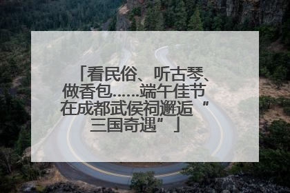 看民俗、听古琴、做香包……端午佳节在成都武侯祠邂逅“三国奇遇”