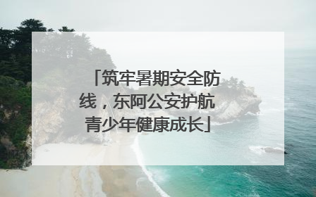 筑牢暑期安全防线，东阿公安护航青少年健康成长