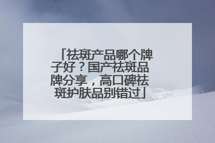 祛斑产品哪个牌子好？国产祛斑品牌分享，高口碑祛斑护肤品别错过