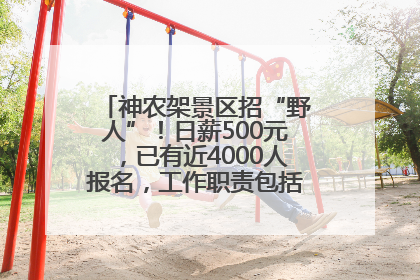 神农架景区招“野人”！日薪500元，已有近4000人报名，工作职责包括“接受游客投喂”