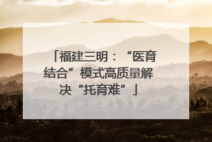 福建三明：“医育结合”模式高质量解决“托育难”