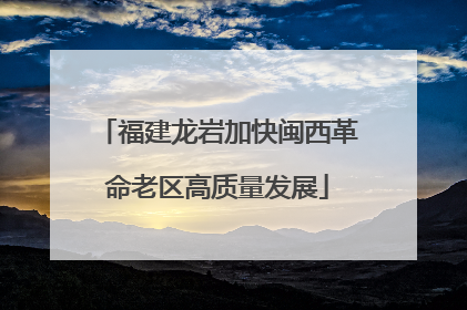 福建龙岩加快闽西革命老区高质量发展