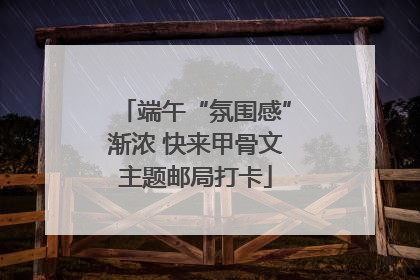 端午“氛围感”渐浓 快来甲骨文主题邮局打卡