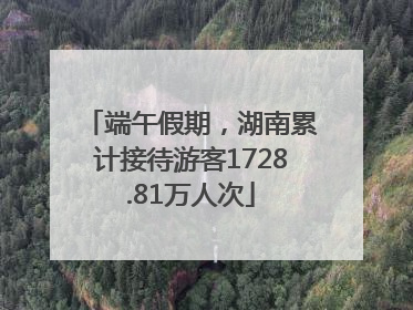 端午假期，湖南累计接待游客1728.81万人次