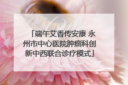 端午艾香传安康 永州市中心医院肿瘤科创新中西联合诊疗模式