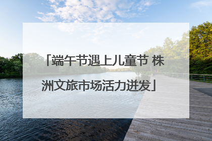 端午节遇上儿童节 株洲文旅市场活力迸发
