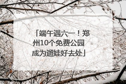 端午遇六一！郑州10个免费公园成为遛娃好去处