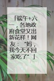 端午+六一，各地政府食堂又出新花样！网友：“妈，我今天不回家吃了”