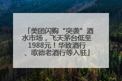 美团闪购“突袭”酒水市场，飞天茅台低至1988元！华致酒行、歌德老酒行等入驻