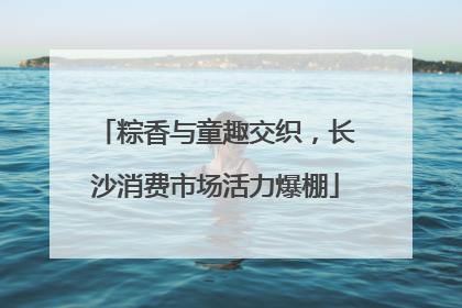粽香与童趣交织，长沙消费市场活力爆棚