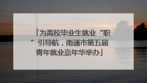 为高校毕业生就业“职”引导航，南通市第五届青年就业嘉年华举办