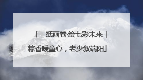 一纸画卷·绘七彩未来｜粽香暖童心，老少叙端阳