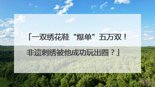 一双绣花鞋“爆单”五万双！非遗刺绣被他成功玩出圈？