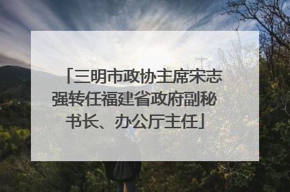 三明市政协主席宋志强转任福建省政府副秘书长、办公厅主任