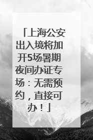 上海公安出入境将加开5场暑期夜间办证专场：无需预约，直接可办！