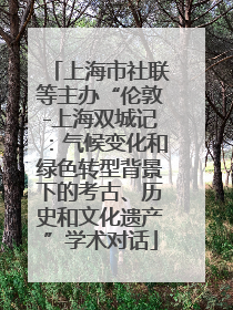 上海市社联等主办“伦敦-上海双城记：气候变化和绿色转型背景下的考古、历史和文化遗产”学术对话