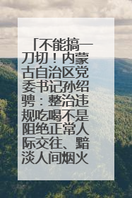 不能搞一刀切！内蒙古自治区党委书记孙绍骋：整治违规吃喝不是阻绝正常人际交往、黯淡人间烟火