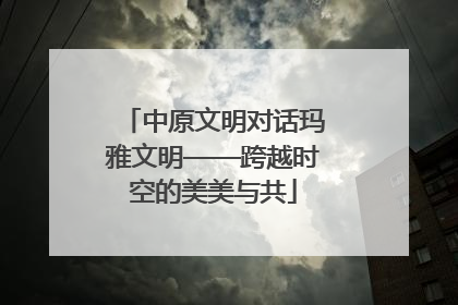 中原文明对话玛雅文明——跨越时空的美美与共