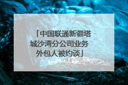 中国联通新疆塔城沙湾分公司业务外包人被约谈