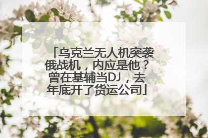 乌克兰无人机突袭俄战机，内应是他？曾在基辅当DJ，去年底开了货运公司