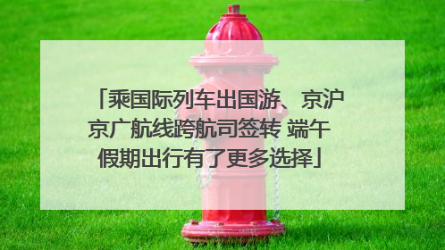 乘国际列车出国游、京沪京广航线跨航司签转 端午假期出行有了更多选择