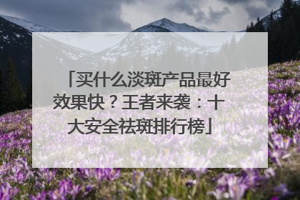 买什么淡斑产品最好效果快？王者来袭：十大安全祛斑排行榜
