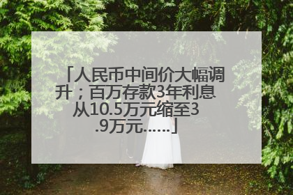 人民币中间价大幅调升；百万存款3年利息从10.5万元缩至3.9万元……