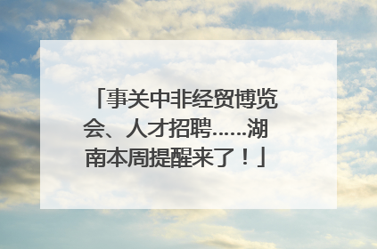 事关中非经贸博览会、人才招聘……湖南本周提醒来了！