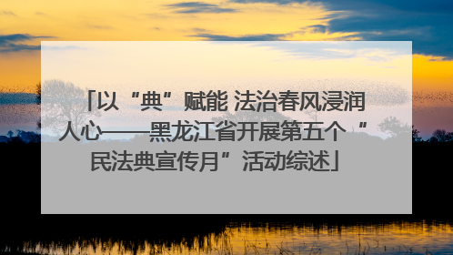 以“典”赋能 法治春风浸润人心——黑龙江省开展第五个“民法典宣传月”活动综述
