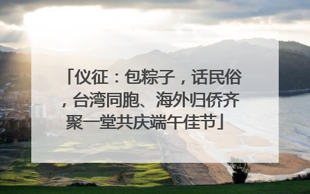 仪征：包粽子，话民俗，台湾同胞、海外归侨齐聚一堂共庆端午佳节
