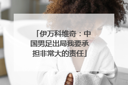 伊万科维奇：中国男足出局我要承担非常大的责任